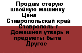 Продам старую швейную машинку › Цена ­ 1 000 - Ставропольский край, Ставрополь г. Домашняя утварь и предметы быта » Другое   